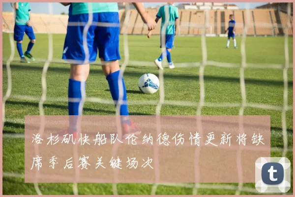 洛杉矶快船队伦纳德伤情更新将缺席季后赛关键场次