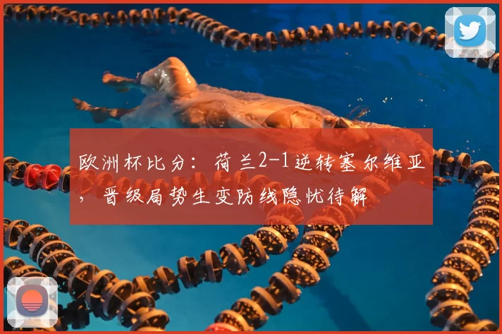 欧洲杯比分:荷兰2-1逆转塞尔维亚,晋级局势生变防线隐忧待解