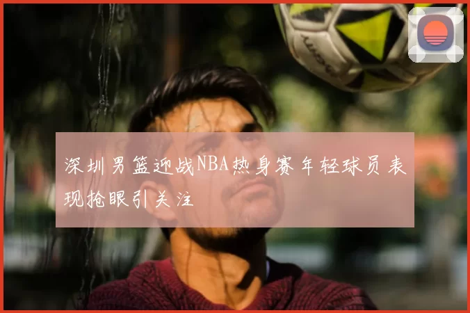深圳男篮迎战NBA热身赛年轻球员表现抢眼引关注