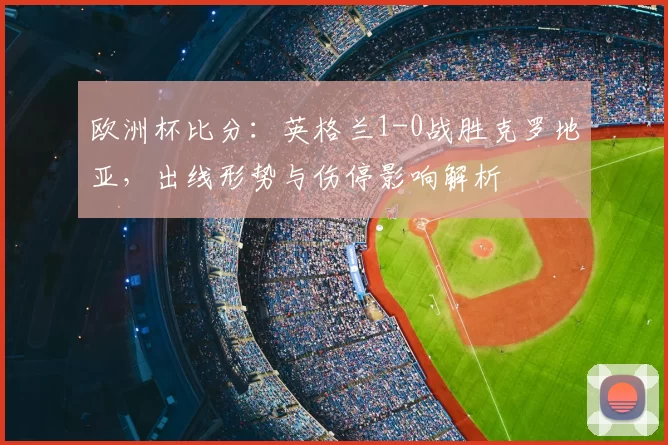 欧洲杯比分:英格兰1-0战胜克罗地亚,出线形势与伤停影响解析