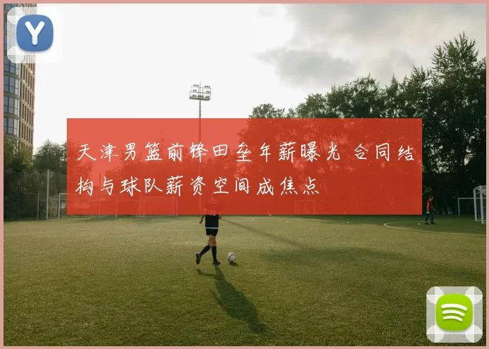 天津男篮前锋田垒年薪曝光 合同结构与球队薪资空间成焦点