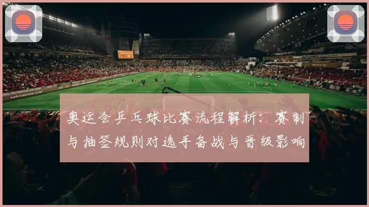 奥运会乒乓球比赛流程解析:赛制与抽签规则对选手备战与晋级影响