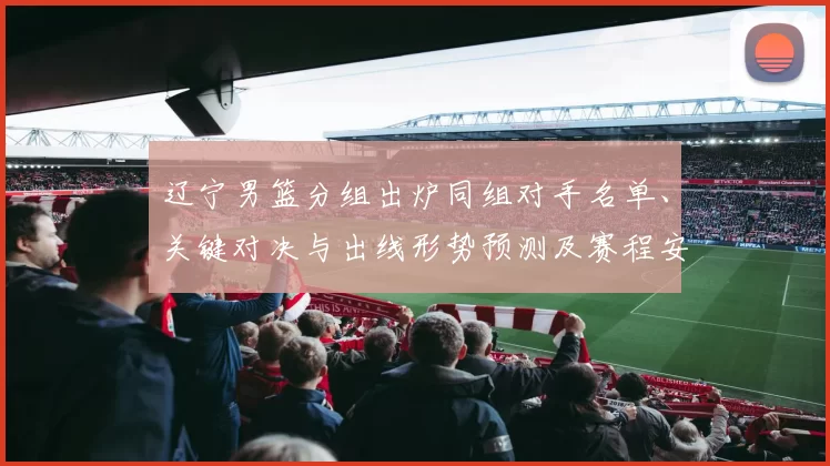 辽宁男篮分组出炉同组对手名单、关键对决与出线形势预测及赛程安排