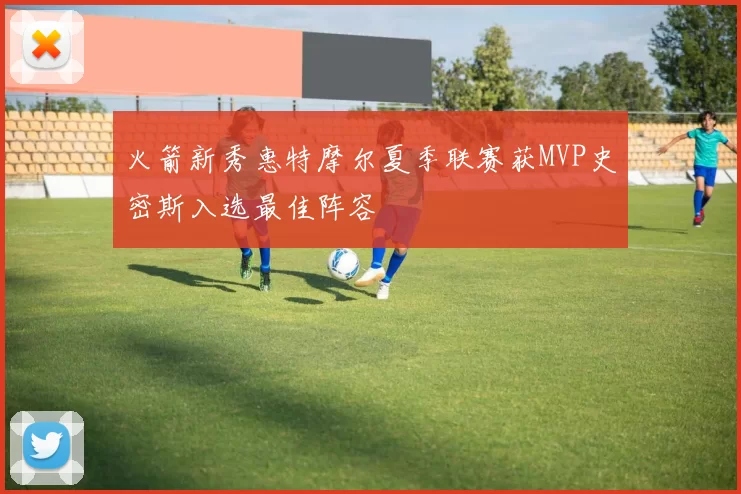 火箭新秀惠特摩尔夏季联赛获MVP史密斯入选最佳阵容