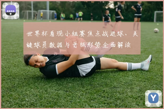 世界杯看现小组赛焦点战进球、关键球员数据与晋级形势全面解读