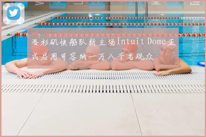 洛杉矶快船队新主场Intuit Dome正式启用可容纳一万八千名观众
