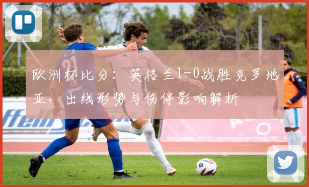 欧洲杯比分：英格兰1-0战胜克罗地亚，出线形势与伤停影响解析