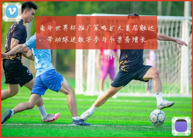 南非世界杯推广策略扩大基层触达,带动球迷数字参与和票务增长