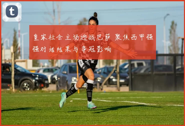 皇家社会主场迎战巴萨 聚焦西甲强强对话结果与争冠影响