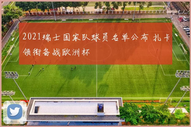 2021瑞士国家队球员名单公布 扎卡领衔备战欧洲杯