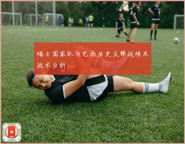 瑞士国家队与巴西历史交锋战绩及战术分析