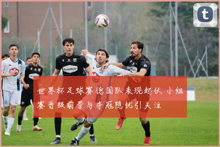 世界杯足球赛德国队表现起伏 小组赛晋级前景与夺冠隐忧引关注