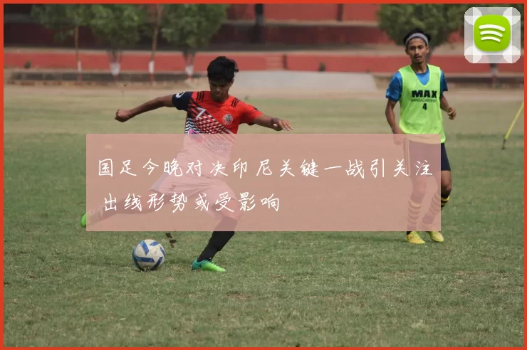 国足今晚对决印尼关键一战引关注 出线形势或受影响