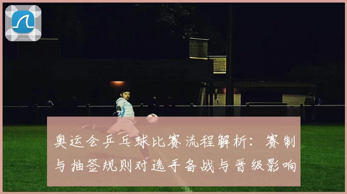 奥运会乒乓球比赛流程解析:赛制与抽签规则对选手备战与晋级影响