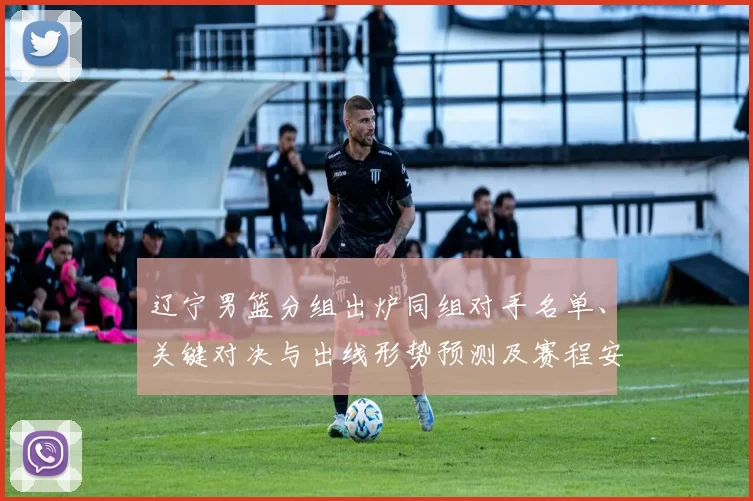 辽宁男篮分组出炉同组对手名单、关键对决与出线形势预测及赛程安排