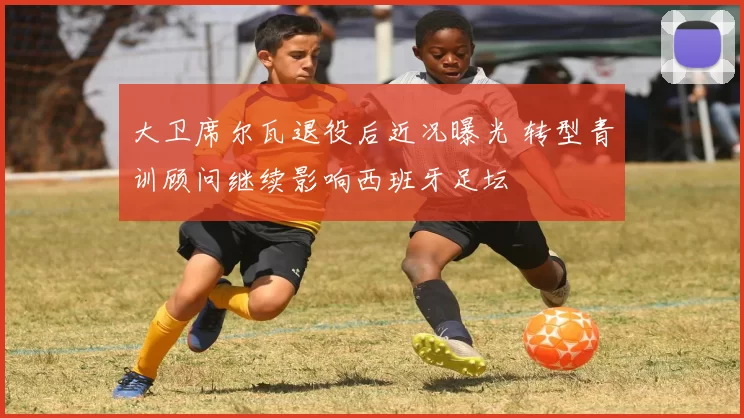 大卫席尔瓦退役后近况曝光 转型青训顾问继续影响西班牙足坛