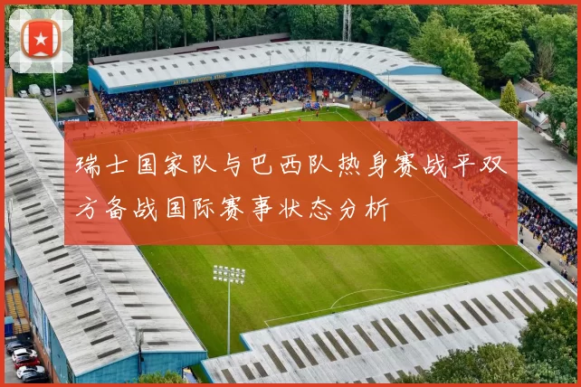 瑞士国家队与巴西队热身赛战平双方备战国际赛事状态分析