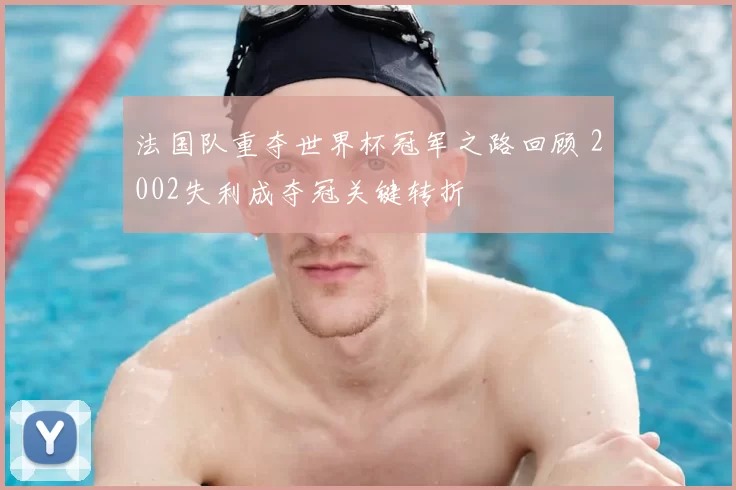 法国队重夺世界杯冠军之路回顾 2002失利成夺冠关键转折