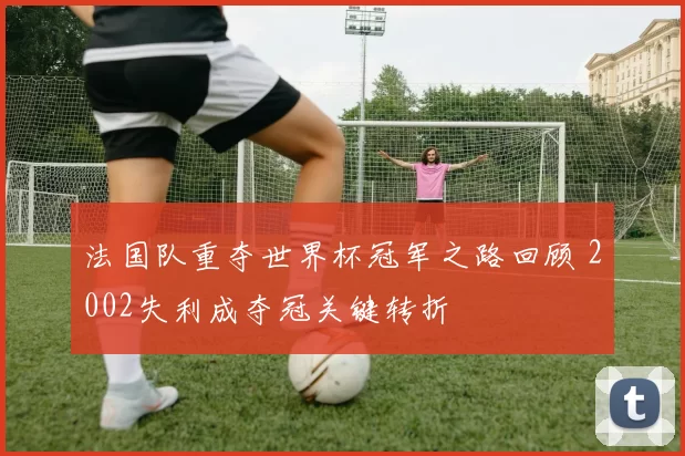 法国队重夺世界杯冠军之路回顾 2002失利成夺冠关键转折