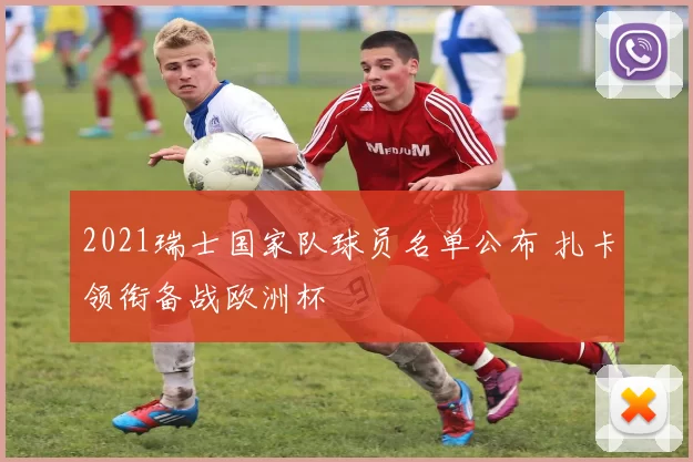 2021瑞士国家队球员名单公布 扎卡领衔备战欧洲杯