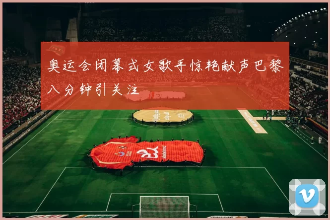 奥运会闭幕式女歌手惊艳献声巴黎八分钟引关注