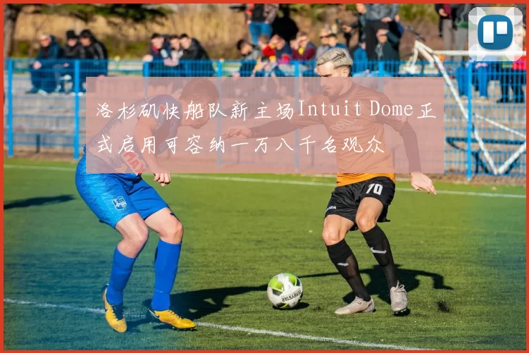 洛杉矶快船队新主场Intuit Dome正式启用可容纳一万八千名观众