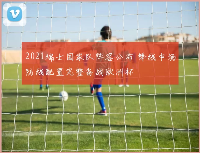 2021瑞士国家队阵容公布 锋线中场防线配置完整备战欧洲杯