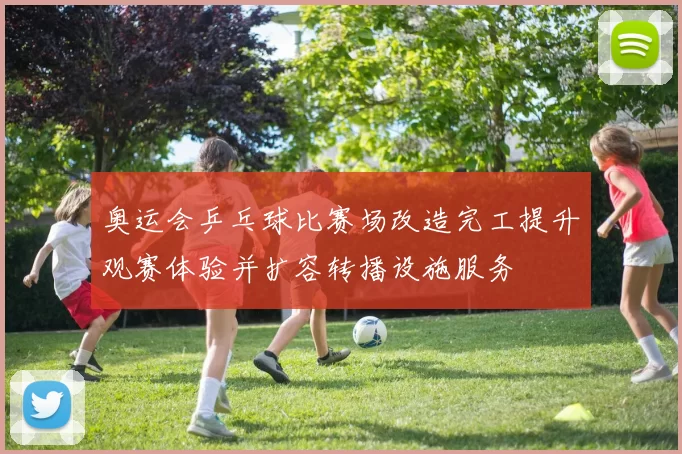 奥运会乒乓球比赛场改造完工提升观赛体验并扩容转播设施服务