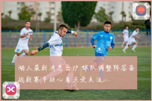 湖人最新消息出炉 球队调整阵容备战新赛季核心看点受关注