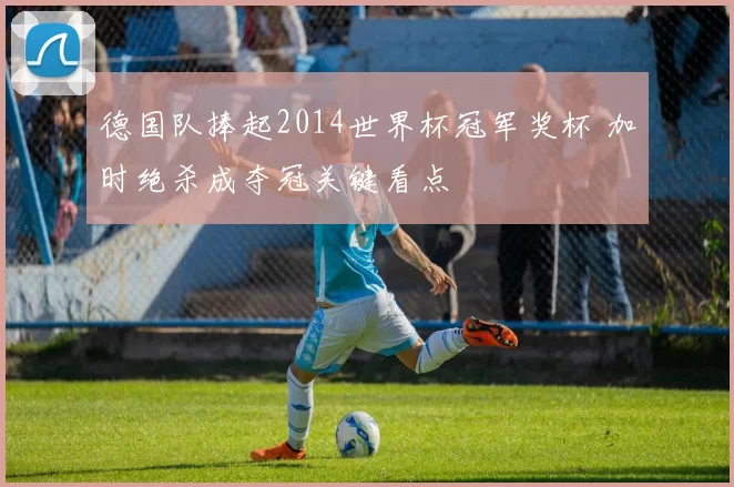 德国队捧起2014世界杯冠军奖杯 加时绝杀成夺冠关键看点