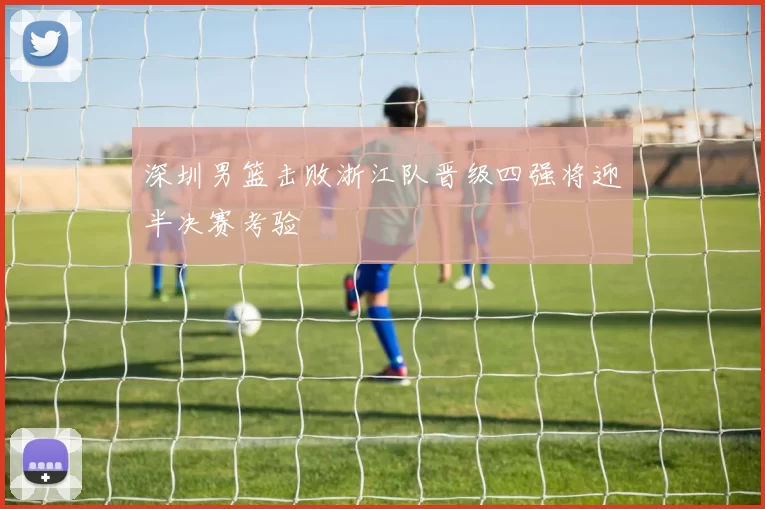 深圳男篮击败浙江队晋级四强将迎半决赛考验