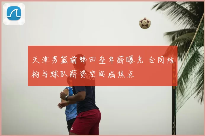 天津男篮前锋田垒年薪曝光 合同结构与球队薪资空间成焦点