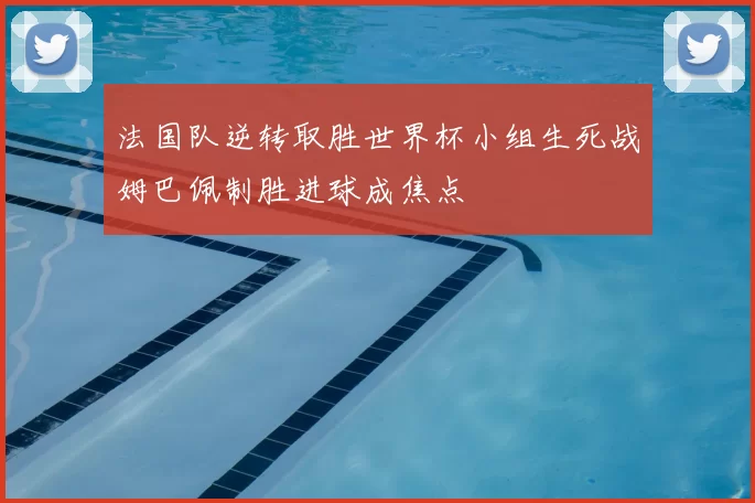 法国队逆转取胜世界杯小组生死战姆巴佩制胜进球成焦点