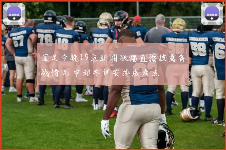 国足今晚19点新闻联播直播披露备战情况 中超冬训安排成看点