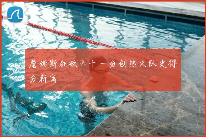 詹姆斯狂砍六十一分创热火队史得分新高