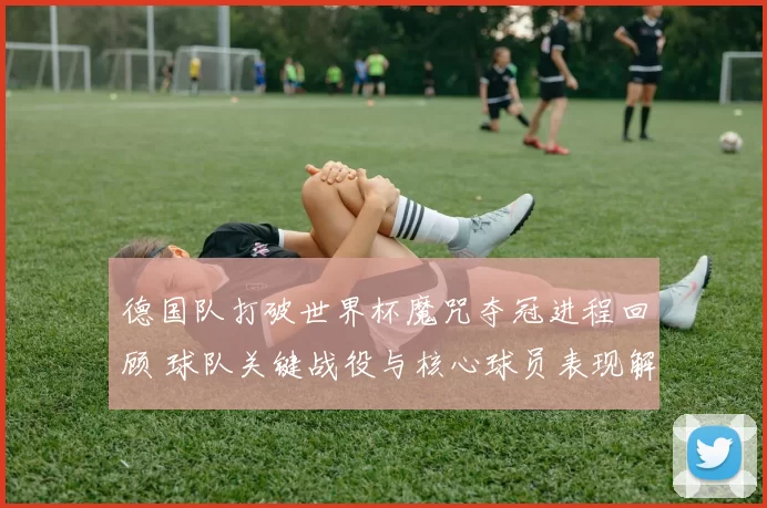 德国队打破世界杯魔咒夺冠进程回顾 球队关键战役与核心球员表现解析