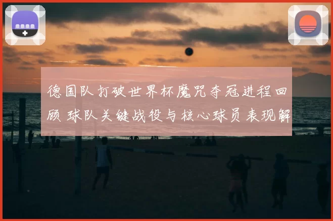德国队打破世界杯魔咒夺冠进程回顾 球队关键战役与核心球员表现解析