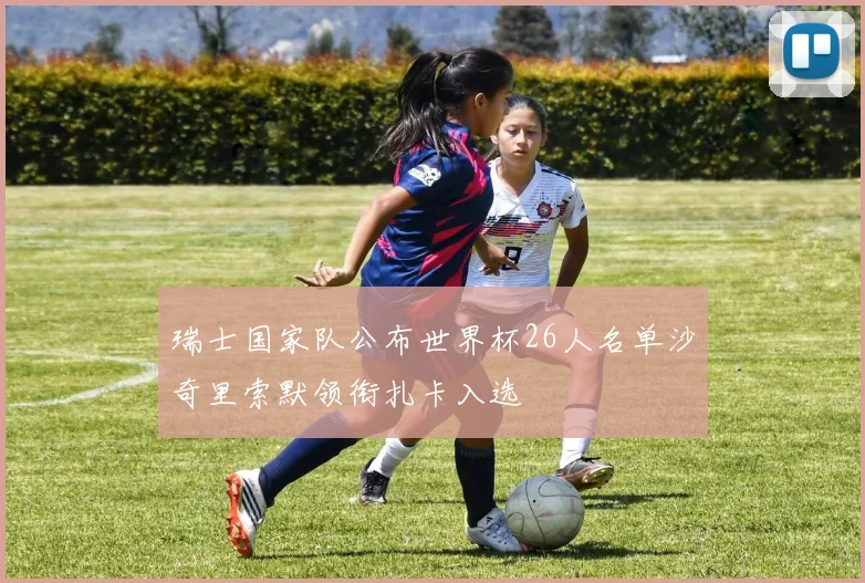 瑞士国家队公布世界杯26人名单沙奇里索默领衔扎卡入选