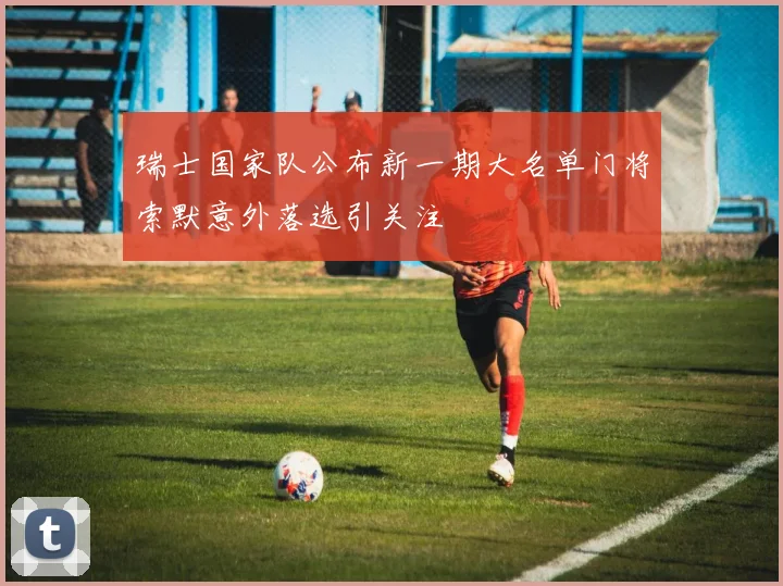 瑞士国家队公布新一期大名单门将索默意外落选引关注