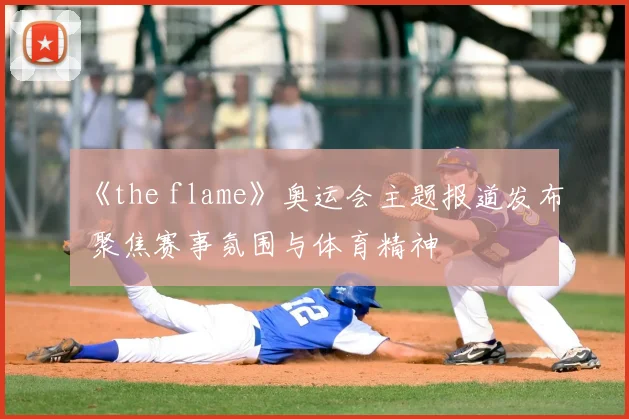 《the flame》奥运会主题报道发布 聚焦赛事氛围与体育精神