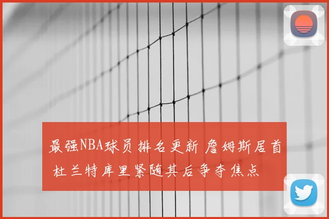 最强NBA球员排名更新 詹姆斯居首 杜兰特库里紧随其后争夺焦点