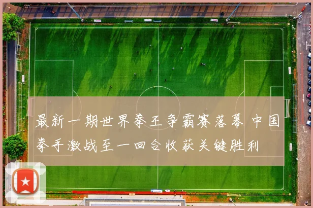 最新一期世界拳王争霸赛落幕 中国拳手激战至一回合收获关键胜利