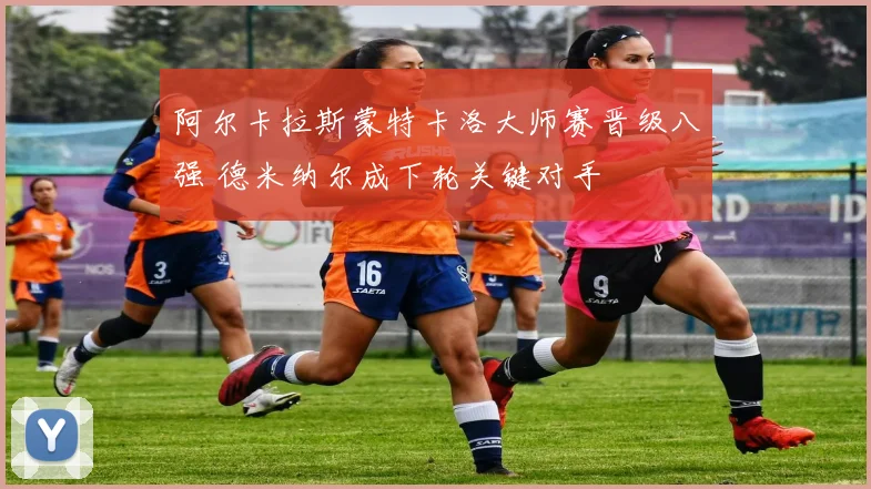 阿尔卡拉斯蒙特卡洛大师赛晋级八强 德米纳尔成下轮关键对手