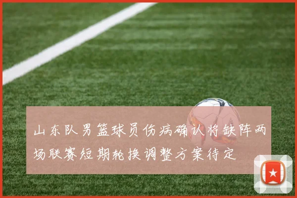 山东队男篮球员伤病确认将缺阵两场联赛短期轮换调整方案待定