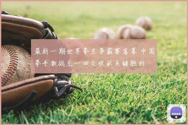 最新一期世界拳王争霸赛落幕 中国拳手激战至一回合收获关键胜利